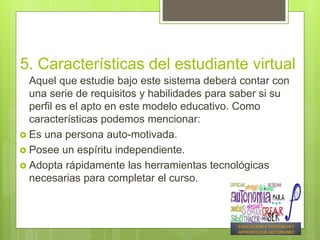 5. Características del estudiante virtual
Aquel que estudie bajo este sistema deberá contar con
una serie de requisitos y habilidades para saber si su
perfil es el apto en este modelo educativo. Como
características podemos mencionar:
 Es una persona auto-motivada.
 Posee un espíritu independiente.
 Adopta rápidamente las herramientas tecnológicas
necesarias para completar el curso.
 