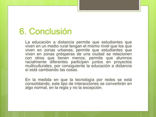 6. Conclusión
La educación a distancia permite que estudiantes que
viven en un medio rural tengan el mismo nivel que los que
viven en zonas urbanas; permite que estudiantes que
viven en zonas prósperas de una ciudad se relacionen
con otros que tienen menos; permite que alumnos
racialmente diferentes participen juntos en proyectos
multiculturales, por consiguiente la educación a distancia
sí está cambiando las cosas.
En la medida en que la tecnología por redes se está
consolidando, este tipo de interacciones se convertirán en
algo normal, en la regla y no la excepción.
 