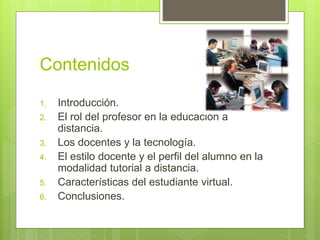 Contenidos
1. Introducción.
2. El rol del profesor en la educación a
distancia.
3. Los docentes y la tecnología.
4. El estilo docente y el perfil del alumno en la
modalidad tutorial a distancia.
5. Características del estudiante virtual.
6. Conclusiones.
 