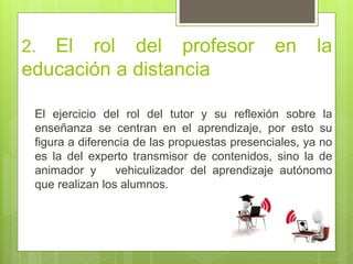 2. El rol del profesor en la
educación a distancia
El ejercicio del rol del tutor y su reflexión sobre la
enseñanza se centran en el aprendizaje, por esto su
figura a diferencia de las propuestas presenciales, ya no
es la del experto transmisor de contenidos, sino la de
animador y vehiculizador del aprendizaje autónomo
que realizan los alumnos.
 