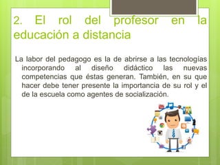 2. El rol del profesor en la
educación a distancia
La labor del pedagogo es la de abrirse a las tecnologías
incorporando al diseño didáctico las nuevas
competencias que éstas generan. También, en su que
hacer debe tener presente la importancia de su rol y el
de la escuela como agentes de socialización.
 