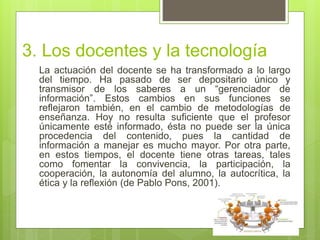 3. Los docentes y la tecnología
La actuación del docente se ha transformado a lo largo
del tiempo. Ha pasado de ser depositario único y
transmisor de los saberes a un “gerenciador de
información”. Estos cambios en sus funciones se
reflejaron también, en el cambio de metodologías de
enseñanza. Hoy no resulta suficiente que el profesor
únicamente esté informado, ésta no puede ser la única
procedencia del contenido, pues la cantidad de
información a manejar es mucho mayor. Por otra parte,
en estos tiempos, el docente tiene otras tareas, tales
como fomentar la convivencia, la participación, la
cooperación, la autonomía del alumno, la autocrítica, la
ética y la reflexión (de Pablo Pons, 2001).
 