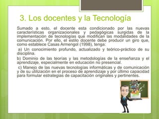3. Los docentes y la Tecnología
Sumado a esto, el docente esta condicionado por las nuevas
características organizacionales y pedagógicas surgidas de la
implementación de tecnologías que modifican las modalidades de la
comunicación. Por ello, el estilo docente debe producir un giro que,
como establece Casas Armengol (1998), tenga:
a) Un conocimiento profundo, actualizado y teórico-práctico de su
disciplina.
b) Dominio de las teorías y las metodologías de la enseñanza y el
aprendizaje, especialmente en educación no presencial.
c) Manejo de las nuevas tecnologías informáticas y de comunicación
y de su utilización en el proceso de aprendizaje y por último capacidad
para formular estrategias de capacitación originales y pertinentes.
 