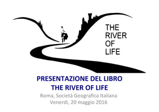 PRESENTAZIONE	
  DEL	
  LIBRO	
  
THE	
  RIVER	
  OF	
  LIFE	
  
Roma,	
  Società	
  Geograﬁca	
  Italiana	
  
Venerdì,	
  20	
  maggio	
  2016	
  
 