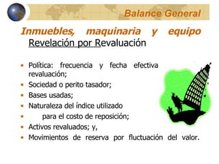 Balance General Inmuebles, maquinaria y equipo   Revelación por R evaluación Política: frecuencia y fecha efectiva de la última revaluación;  Sociedad o perito tasador;  Bases usadas;  Naturaleza del índice utilizado  para el costo de reposición;  Activos revaluados; y,  Movimientos de reserva por fluctuación del valor. 