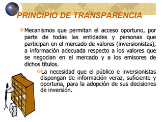 PRINCIPIO DE TRANSPARENCIA   Mecanismos que permitan el acceso oportuno, por parte de todas las entidades y personas que participan en el mercado de valores (inversionistas), a información adecuada respecto a los valores que se negocian en el mercado y a los emisores de dichos títulos. La necesidad que el público e inversionistas dispongan de información veraz, suficiente y oportuna, para la adopción de sus decisiones de inversión. 