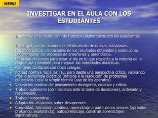 INVESTIGAR EN EL AULA CON LOS ESTUDIANTES Implicarse en la realización de trabajos colaborativos con los estudiantes. Investigar con los alumnos en el desarrollo de nuevas actividades. Hacer periódicas valoraciones de los resultados obtenidos y sobre cómo poder mejorar los procesos de enseñanza y aprendizaje. Participar en cursos para estar al día en lo que respecta a la materia de la asignatura y también para mejorar las habilidades didácticas. Mantener contactos con otros colegas. Actitud positiva hacia las TIC, pero desde una perspectiva crítica, valorando más la tecnología didáctica (dirigida a la resolución de problemas educativos ) que la simple técnica (uso de los aparatos) Valoración positiva del pensamiento divergente, creativo y crítico. Trabajo autónomo (con iniciativa ante la toma de decisiones), ordenado y responsable. Trabajo cooperativo. Adaptación al cambio, saber desaprender. Curiosidad, formación continua, aprendizaje a partir de los errores (aprender probando, explorando), autoaprendizaje, construir aprendizajes significativos.. MENU 