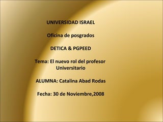 UNIVERSIDAD ISRAEL Oficina de posgrados DETICA & PGPEED Tema: El nuevo rol del profesor  Universitario ALUMNA: Catalina Abad Rodas Fecha: 30 de Noviembre,2008 