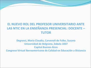 EL NUEVO ROL DEL PROFESOR UNIVERSITARIO ANTE LAS NTIC EN LA   ENSEÑANZA PRESENCIAL: DOCENTE – TUTOR Degrossi, María Claudia, Carvenali de Falke, Susana Universidad de Belgrano, Zabala 1837 Capital Buenos Aires Congreso Virtual Iberoamericano de Calidad en Educación a Distancia 