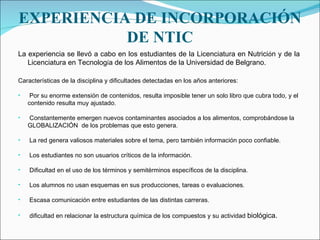 EXPERIENCIA DE INCORPORACIÓN DE NTIC La experiencia se llevó a cabo en los estudiantes de la   Licenciatura en Nutrici ó n y de la Licenciatura en Tecnolog í a de los Alimentos   de la Universidad de Belgrano. Características de la disciplina y dificultades detectadas en los años anteriores: Por su enorme extensión de contenidos, resulta imposible tener un solo libro que cubra todo, y el contenido resulta muy ajustado. Constantemente emergen nuevos contaminantes asociados a los alimentos, comprobándose la GLOBALIZACIÓN  de los problemas que esto genera. La red genera valiosos materiales sobre el tema, pero también información poco confiable. Los estudiantes no son usuarios críticos de la información. Dificultad en el uso de los términos y semitérminos específicos de la disciplina. Los alumnos no usan esquemas en sus producciones, tareas o evaluaciones. Escasa comunicación entre estudiantes de las distintas carreras. dificultad en relacionar la estructura química de los compuestos y su actividad  biológica. 