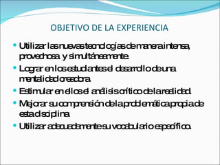 OBJETIVO DE LA EXPERIENCIA Utilizar las nuevas tecnologías de manera intensa, provechosa  y simultáneamente. Lograr en los estudiantes el desarrollo de una mentalidad creadora. Estimular en ellos el análisis crítico de la realidad. Mejorar su comprensión de la problemática propia de esta disciplina. Utilizar adecuadamente su vocabulario específico. 