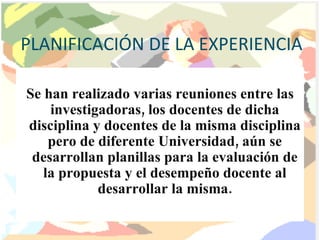 PLANIFICACIÓN DE LA EXPERIENCIA Se han realizado varias reuniones entre las investigadoras, los docentes de dicha disciplina y docentes de la misma disciplina pero de diferente Universidad, aún se desarrollan planillas para la evaluación de la propuesta y el desempeño docente al desarrollar la misma. 