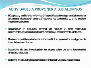 ACTIVIDADES A PROPONER A LOS ALUMNOS Búsqueda y análisis de información específica sobre algunos tópicos de la   asignatura, elaboración de una síntesis de los contenidos y, en lo posible mapas conceptuales. Presentación y discusión semanal de noticias y otros materiales provenientes de los medios de comunicación y,   especialmente, de la red. Planteo de posibles soluciones a los conflictos presentados en algunas de   las noticias encontradas.  Desarrollo de una investigación en etapas sobre un tema fuertemente   vinculado a la vida. Elaboración de un tríptico con material informativo para la ciudadanía. 
