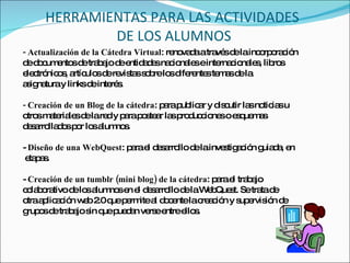 HERRAMIENTAS PARA LAS ACTIVIDADES  DE LOS ALUMNOS - Actualización de la Cátedra Virtual : renovada a través de la incorporación de documentos de trabajo de entidades nacionales e internacionales, libros electrónicos, artículos de revistas sobre los diferentes temas de la asignatura y links de interés.  - Creación de un Blog de la cátedra : para publicar y discutir las noticias u otros materiales de la red y para postear las producciones o esquemas desarrollados por los alumnos.  -  Diseño de una WebQuest : para el desarrollo de la investigación guiada, en etapas.  -  Creación de un tumblr (mini blog) de la cátedra : para el trabajo colaborativo de los alumnos en el desarrollo de la WebQuest. Se trata de otra aplicación web 2.0 que permite al docente la creación y supervisión de grupos de trabajo sin que puedan verse entre ellos. 