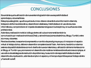 CONCLUSIONES Es evidente que la utilización de nuevas tecnologías brinda nuevas   posibilidades al aprendizaje y a la enseñanza. Esta propuesta global, ayudó a que los alumnos: dotaran de sentido a la   información obtenida, trabajaran de forma colaborativa, desarrollaran destrezas   y habilidades en el uso de recursos informáticos y comprendieran el impacto de   estas tecnologías en la disciplina y en sus futuras vidas profesionales.  Además   su realización invitó al diálogo dentro del aula e incrementó también la comunicación por medios sincrónicos (Chat) y asincrónicos (correo electrónico,   Blog y Tumblr) entre alumnos y docentes. Para las docentes, la experiencia representó un cambio de   paradigma ya que, al incorporar el espacio virtual al trabajo áulico, debieron desarrollar competencias de Tutor. Asimismo, les abrió un abanico  extenso de   posibilidades tales como el diseño de nuevos materiales y utilización de   herramientas como  el Blog y el Tumblr que,   promovieron el desarrollo de modelos mentales sobre situaciones complejas, el   uso activo de estrategias de resolución de problemas y la asunción de   responsabilidades durante el  desarrollo de una situación, además de ampliar el   espacio y el tiempo disponibles para el trabajo dentro  y fuera del aula.  