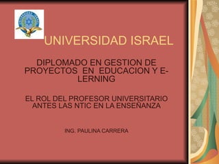 UNIVERSIDAD ISRAEL DIPLOMADO EN GESTION DE PROYECTOS  EN  EDUCACION Y E-LERNING EL ROL DEL PROFESOR UNIVERSITARIO ANTES LAS NTIC EN LA ENSEÑANZA ING. PAULINA CARRERA 