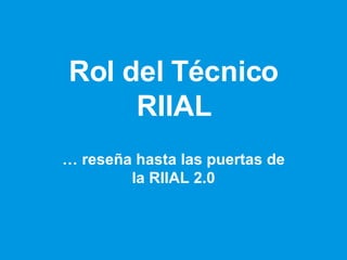 Rol del Técnico RIIAL …  reseña hasta las puertas de la RIIAL 2.0 