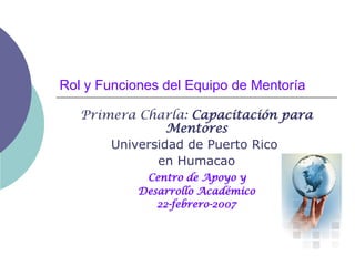 Rol y Funciones del Equipo de Mentoría Primera Charla:  Capacitación para Mentores Universidad de Puerto Rico  en Humacao Centro de Apoyo y  Desarrollo Académico 22-febrero-2007 
