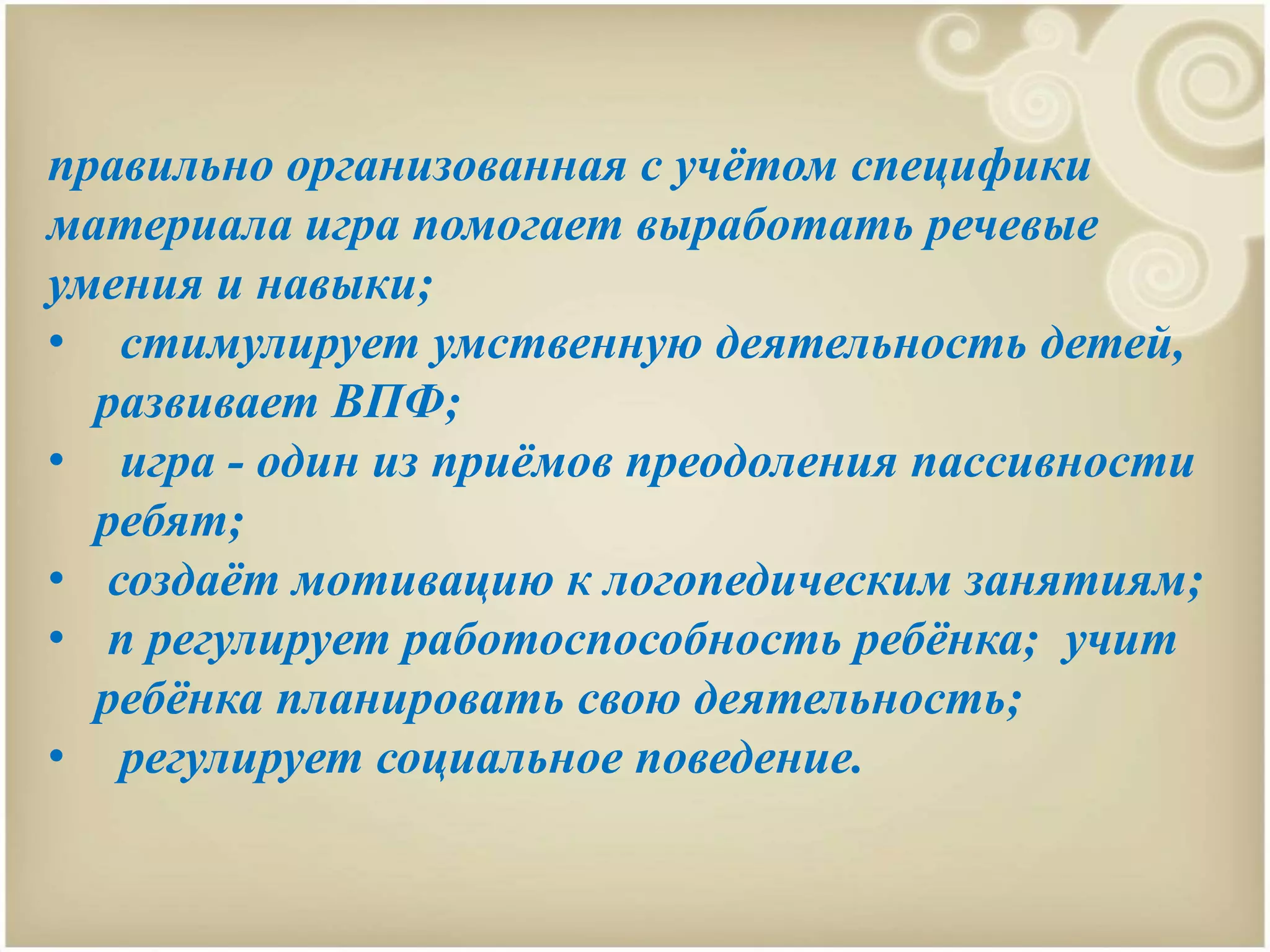правильно организованная с учётом специфики
материала игра помогает выработать речевые
умения и навыки;
• стимулирует умственную деятельность детей,
развивает ВПФ;
• игра - один из приёмов преодоления пассивности
ребят;
• создаёт мотивацию к логопедическим занятиям;
• n регулирует работоспособность ребёнка; учит
ребёнка планировать свою деятельность;
• регулирует социальное поведение.
 