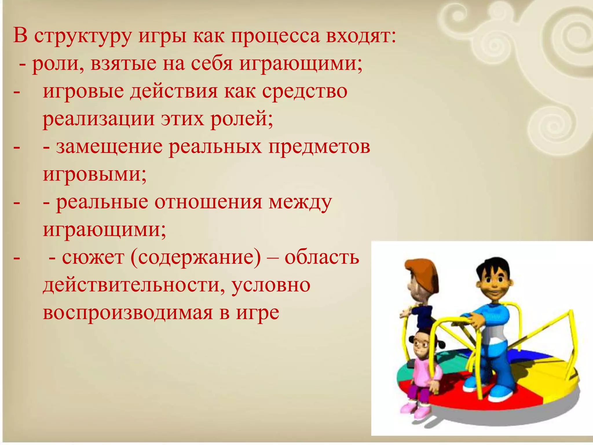 В структуру игры как процесса входят:
- роли, взятые на себя играющими;
- игровые действия как средство
реализации этих ролей;
- - замещение реальных предметов
игровыми;
- - реальные отношения между
играющими;
- - сюжет (содержание) – область
действительности, условно
воспроизводимая в игре
 