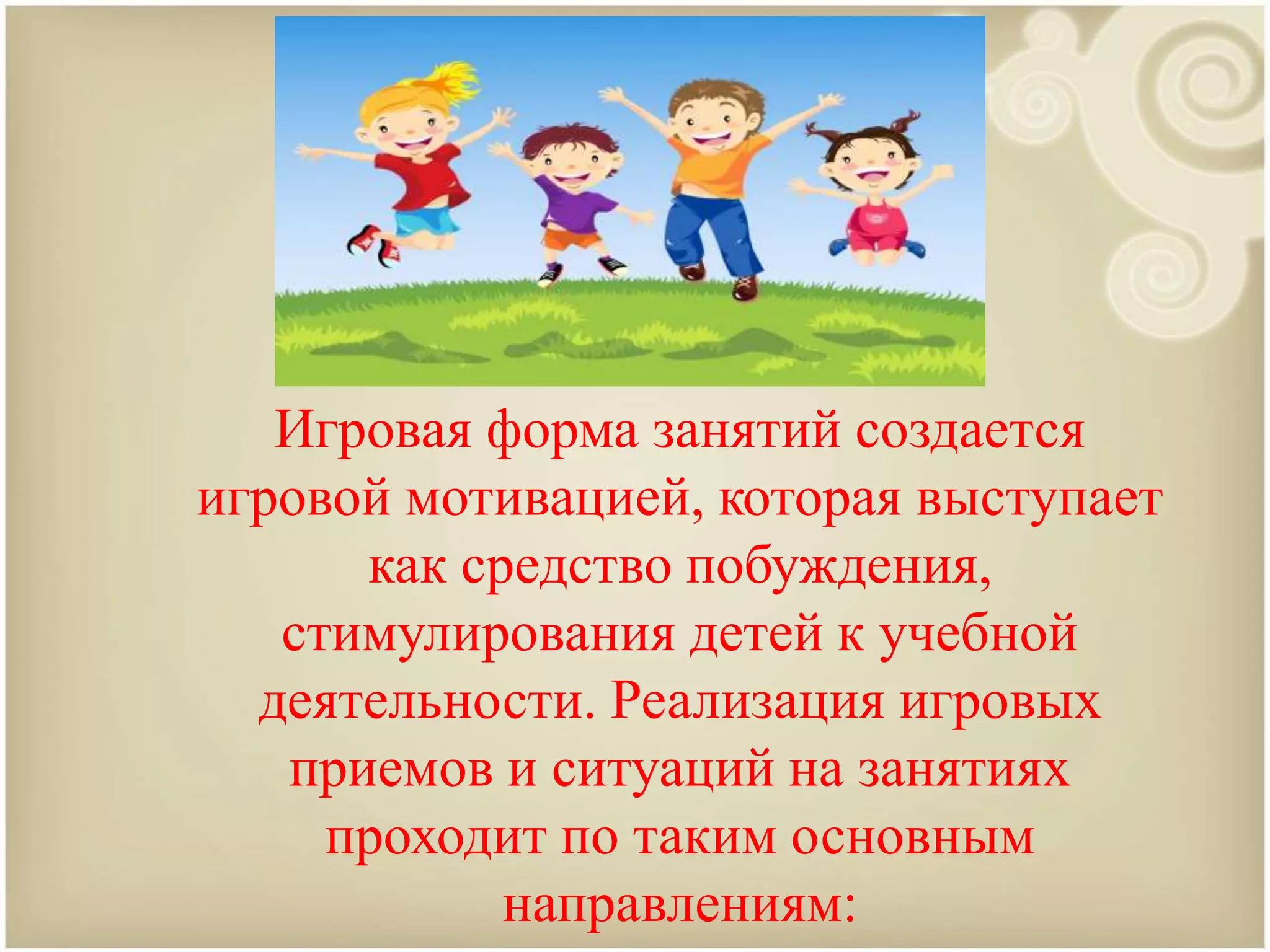 Игровая форма занятий создается
игровой мотивацией, которая выступает
как средство побуждения,
стимулирования детей к учебной
деятельности. Реализация игровых
приемов и ситуаций на занятиях
проходит по таким основным
направлениям:
 