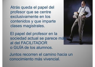 Atrás queda el papel del
profesor que se centre
exclusivamente en los
contenidos y que imparte
clases magistrales.
El papel del profesor en la
sociedad actual se parece más
    i d d t l               á
al del FACILITADOR
o GUÍA de los alumnos.
Juntos recorren el camino hacia un
conocimiento más vivencial
                   vivencial.
 