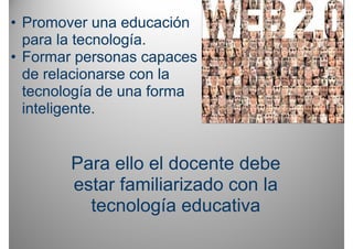 • Promover una educación
  para la tecnología.
• Formar personas capaces
  de relacionarse con la
  tecnología de una forma
  inteligente.
  inteligente


        Para ello el docente debe
        estar familiarizado con la
          tecnología educativa
 