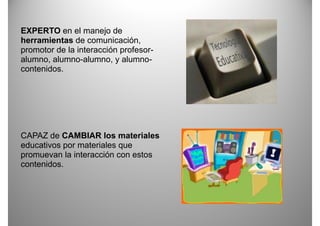 EXPERTO en el manejo de
herramientas de comunicación,
promotor de la interacción profesor
                           profesor-
alumno, alumno-alumno, y alumno-
contenidos.




CAPAZ de CAMBIAR los materiales
educativos por materiales que
promuevan la interacción con estos
contenidos.
 