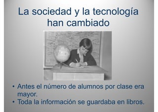 La sociedad y la tecnología
       han cambiado




• Antes el número de alumnos por clase era
  mayor.
• T d l i f
  Toda la información se guardaba en lib
                  ió         d b     libros.
 