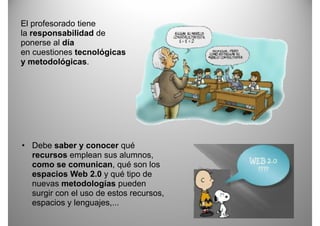 El profesorado tiene
la responsabilidad de
ponerse al día
en cuestiones t
        ti     tecnológicas
                     ló i
y metodológicas.




• Debe saber y conocer qué
  recursos emplean sus alumnos,
  como se comunican, qué son los
  espacios Web 2.0 y qué tipo de
  nuevas metodologías pueden
  surgir con el uso de estos recursos,
  espacios y lenguajes
              lenguajes,...
 