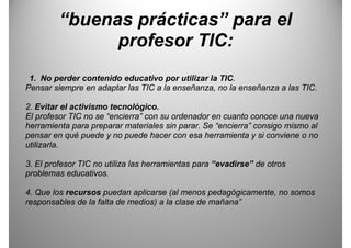 “buenas prácticas” para el
                 p          p
               profesor TIC:
 1. No perder contenido educativo por utilizar la TIC.
       p                             p
Pensar siempre en adaptar las TIC a la enseñanza, no la enseñanza a las TIC.

                               g
2. Evitar el activismo tecnológico.
El profesor TIC no se “encierra” con su ordenador en cuanto conoce una nueva
herramienta para preparar materiales sin parar. Se “encierra” consigo mismo al
pensar en qué puede y no puede hacer con esa herramienta y si conviene o no
utilizarla.

3.
3 El profesor TIC no utiliza las herramientas para “evadirse” de otros
                                                    evadirse
problemas educativos.

4.
4 Que los recursos puedan aplicarse (al menos pedagógicamente no somos
                                                  pedagógicamente,
responsables de la falta de medios) a la clase de mañana”
 