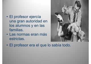 • El profesor ejercía
  una gran autoridad en
  los alumnos y en las
  familias.
• Las normas eran más
  estrictas.
• El profesor era el que lo sabía todo.
 