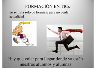 FORMACIÓN EN TICs
no se trata solo de formarse para no perder
actualidad




Hay q volar p llegar donde y están
  y que      para g          ya
     nuestros alumnos y alumnas
 