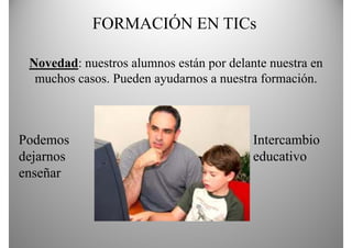 FORMACIÓN EN TICs

 Novedad: nuestros alumnos están por delante nuestra en
  muchos casos. Pueden ayudarnos a nuestra formación.



Podemos                                   Intercambio
dejarnos                                  educativo
enseñar
 