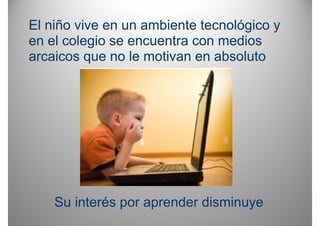 El niño vive en un ambiente tecnológico y
en el colegio se encuentra con medios
arcaicos que no le motivan en absoluto




    Su interés por aprender disminuye
 
