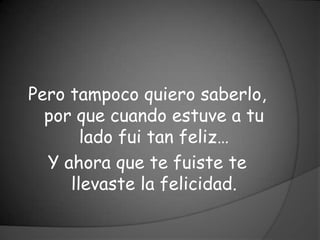 Pero tampoco quiero saberlo,
  por que cuando estuve a tu
       lado fui tan feliz…
  Y ahora que te fuiste te
     llevaste la felicidad.
 