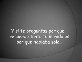 Y si te preguntas por que
recuerdo tanto tu mirada es
   por que hablaba sola…
 