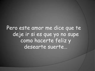 Pero este amor me dice que te
  deje ir si es que yo no supe
     como hacerte feliz y
       desearte suerte…
 