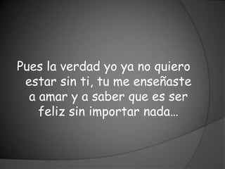 Pues la verdad yo ya no quiero
 estar sin ti, tu me enseñaste
  a amar y a saber que es ser
    feliz sin importar nada…
 