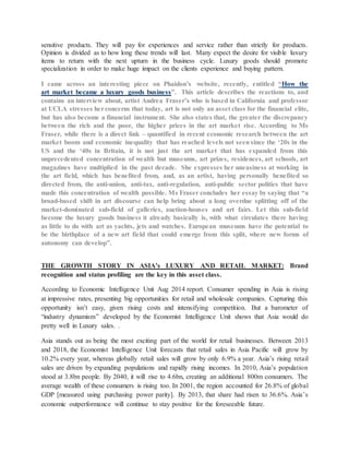 sensitive products. They will pay for experiences and service rather than strictly for products.
Opinion is divided as to how long these trends will last. Many expect the desire for visible luxury
items to return with the next upturn in the business cycle. Luxury goods should promote
specialization in order to make huge impact on the clients experience and buying pattern.
I came across an interesting piece on Phaidon’s website, recently, entitled “How the
art market became a luxury goods business”. This article describes the reactions to, and
contains an interview about, artist Andrea Fraser’s who is based in California and professor
at UCLA stresses herconcerns that today, art is not only an asset class for the financial elite,
but has also become a financial instrument. She also states that, the greater the discrepancy
between the rich and the poor, the higher prices in the art market rise. According to Ms
Fraser, while there is a direct link – quantified in recent economic research between the art
market boom and economic inequality that has reached levels not seensince the ‘20s in the
US and the ‘40s in Britain, it is not just the art market that has expanded from this
unprecedented concentration of wealth but museums, art prizes, residences, art schools, art
magazines have multiplied in the past decade. She expresses her uneasiness at working in
the art field, which has benefited from, and, as an artist, having personally benefited so
directed from, the anti-union, anti-tax, anti-regulation, anti-public sector politics that have
made this concentration of wealth possible. Ms Fraser concludes her essay by saying that “a
broad-based shift in art discourse can help bring about a long overdue splitting off of the
market-dominated sub-field of galleries, auction-houses and art fairs. Let this sub-field
become the luxury goods business it already basically is, with what circulates there having
as little to do with art as yachts, jets and watches. European museums have the potential to
be the birthplace of a new art field that could emerge from this split, where new forms of
autonomy can develop”.
THE GROWTH STORY IN ASIA’s LUXURY AND RETAIL MARKET: Brand
recognition and status profiling are the key in this asset class.
According to Economic Intelligence Unit Aug 2014 report. Consumer spending in Asia is rising
at impressive rates, presenting big opportunities for retail and wholesale companies. Capturing this
opportunity isn’t easy, given rising costs and intensifying competition. But a barometer of
“industry dynamism” developed by the Economist Intelligence Unit shows that Asia would do
pretty well in Luxury sales. .
Asia stands out as being the most exciting part of the world for retail businesses. Between 2013
and 2018, the Economist Intelligence Unit forecasts that retail sales in Asia Pacific will grow by
10.2% every year, whereas globally retail sales will grow by only 6.9% a year. Asia’s rising retail
sales are driven by expanding populations and rapidly rising incomes. In 2010, Asia’s population
stood at 3.8bn people. By 2040, it will rise to 4.6bn, creating an additional 800m consumers. The
average wealth of these consumers is rising too. In 2001, the region accounted for 26.8% of global
GDP [measured using purchasing power parity]. By 2013, that share had risen to 36.6%. Asia’s
economic outperformance will continue to stay positive for the foreseeable future.
 