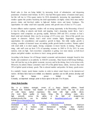 Retail sales in Asia are being fuelled by increasing levels of urbanization and deepening
penetration of modern retail formats. In 2013, Asia had 80m square metres of modern retail space,
but this will rise to 135m square metres by 2018, dramatically increasing the opportunities for
retailers against this positive backdrop, the retail opportunities are highly varied, from mass market
grocery chains and fast-food outlets to high-end fashion stores and luxury boutiques. The
opportunities for online retail look especially potent, with growth rates of close to 17% a year.
In more affluent market segments, retailers will see strong opportunity in the blossoming of travel
in Asia by selling at airports and hotels and targeting Asia’s deepening tourist flows. Asia’s
homegrown retail companies are growing rapidly. Between 2005 and 2011, revenues at Asia’s
listed retail and wholesale firms rose by an average of 21% every year. Most of this growth was
organic in character. Indeed, Asia’s retail sector remains highly fragmented, suggesting
opportunities for consolidation and acquisitive growth in future. But while topline growth is
exciting, a number of structural issues are making profits growth harder to achieve. Human capital
with retail skills is in short supply, forcing companies to invest heavily in training. Wages are
rising, with staff costs up from 3.5% of operating revenues in 2005 to 5% by 2011. In some
markets, rents are high. And everywhere competition is getting ever more intense as both local
players and global retailers are drawn to Asia’s strong growth outlook.
According to the famous Uni of Chicago trained economist and investment strategist based in Asia
Pacific and considered as an authority in ASEAN economies, Shan Saeed at IQI Group Holdings,
Asia will lead the way in the global economic recovery and be the driving force to be reckon with.
Moreover, he added, Chinese consumers total 14% of the global luxury clients, however, they total
28% of global spend on luxury goods. This is colossal number and positive for luxury goods sector.
In a nutshell, Luxury needs human touches in order to attract smart buyers in the international
market. All these facts lead us to rethink on a futuristic question can we still protect, develop and
lead the human power behind that sector?
Certainly, an important strategic point to focus upon in the next 5 to 10 years.
About Rola Ezzedine
She is a fashion strategist, owner of a luxury limited editions brand
“Maison Rola Ezzedine “and founder of LUXURY OF LOVE. She has 23 years
of solid luxury market experience. She deals with high profile clients
who want finest quality in luxury living. She is advising many ultra
high networth across the globe, in the field of design,luxury
products,jewelry.She can be reached at rlezzedine@gmail.com and her
website:www.rolaezzedine.com
,www.pinterest.com/rallouch/rola-ezzedine/,https://twitter.com/rolouch.
Graduated from top Lebanese University (Lebanese American
university ) in business and international marketing .than chambre
syndicat de la haute couture francaise in Paris ,heading several
 