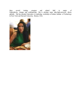 there several training program and related field in matter of
Embroideries, designs and craftsmanship. She is advising many ultra-high-networth clients
globally. She has attended Innovation in marketing workshop at Fashion Institute of Technology
in New York and Harvard University, Boston, USA.
 