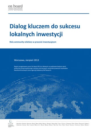 Dialog kluczem do sukcesu
lokalnych inwestycji
Rola community relations w procesie inwestycyjnym
Warszawa, sierpień 2013
Raport przygotowany przez On Board PR Ecco Network na podstawie badania opinii
publicznej przeprowadzonego metodą internetowych zestandaryzowanych wywiadów
kwestionariuszowych przez agencję badawczą SW Research.
 
