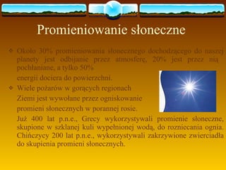 Promieniowanie słoneczne Około 30% promieniowania słonecznego dochodzącego do naszej planety jest odbijanie przez atmosferę, 20% jest przez nią  pochłaniane, a tylko 50%  energii dociera do powierzchni. Wiele pożarów w gorących regionach  Ziemi jest wywołane przez ogniskowanie promieni słonecznych w porannej rosie.  Już 400 lat p.n.e., Grecy wykorzystywali promienie słoneczne, skupione w szklanej kuli wypełnionej wodą, do rozniecania ognia. Chińczycy 200 lat p.n.e., wykorzystywali zakrzywione zwierciadła do skupienia promieni słonecznych.  