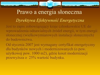 Prawo a energia słoneczna Dyrektywa Efektywność Energetyczna  Jest to zapis zobowiązujący kraje członkowskie UE do wprowadzenia odnawialnych źródeł energii, w tym energii słonecznej (wielkowymiarowych instalacji słonecznych)  do budownictwa.  Od stycznia 2007 jest wymagany certyfikat energetyczny dla budynków nowych i modernizowanych (o pow. użytkowej pow. 1000 m2), gdzie koszt modernizacji przewyższa o  25% wartość budynku.  