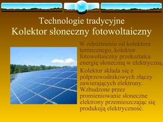 Technologie tradycyjne Kolektor słoneczny fotowoltaiczny W odróżnieniu od kolektora termicznego, kolektor fotowoltaiczny przekształca energię słoneczną w elektryczną. Kolektor składa się z półprzewodnikowych złączy zawierających elektrony. Wzbudzone przez promieniowanie słoneczne elektrony przemieszczając się produkują elektryczność. 