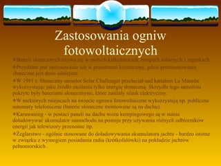 Zastosowania ogniw fotowoltaicznych Baterii słonecznych używa się w małych kalkulatorach, lampach solarnych i zegarkach Przydatne jest zastosowanie ich w przestrzeni kosmicznej, gdzie promieniowanie słoneczne jest dużo silniejsze. W 1981 r. Słoneczny samolot Solar Challenger przeleciał nad kanałem La Manche wykorzystując jako źródło zasilania tylko energię słoneczną. Skrzydła tego samolotu pokryte były bateriami słonecznymi, które zasilały silnik elektryczny. W niektórych miejscach na świecie ogniwa fotowoltaiczne wykorzystują np. publiczne automaty telefoniczne (baterie słoneczne montowane są na dachu). Karawaning - w postaci paneli na dachu wozu kempingowego są w stanie doładowywać akumulator samochodu na postoju przy używaniu różnych odbiorników energii jak telewizory przenośne itp. Żeglarstwo - ogólnie stosowane do doładowywania akumulatora jachtu - bardzo istotne w związku z wymogiem posiadania radia (krótkofalówki) na pokładzie jachtów pełnomorskich . 