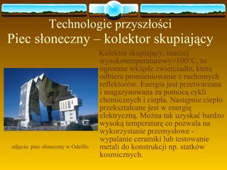 Technologie przyszłości Piec słoneczny – kolektor skupiający Kolektor skupiający, inaczej wysokotemperaturowy>100 ° C, to ogromne wklęsłe zwierciadło, które odbiera promieniowanie z ruchomych reflektorów. Energia jest przetwarzana i magazynowana za pomocą cykli chemicznych i ciepła. Następnie ciepło przekształcane jest w energię elektryczną. Można tak uzyskać bardzo wysoką temperaturę co pozwala na wykorzystanie przemysłowe - wypalanie ceramiki lub testowanie metali do konstrukcji np. statków kosmicznych. zdjęcie: piec słoneczny w Odeillo 
