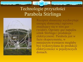 Technologie przyszłości Parabola Stirlinga Receptor słoneczny wychwytuje energię słoneczną i ogrzewa znajdujący się w nim gaz (wodór). Ogrzany gaz napędza silnik Stirlinga i produkuje elektryczność. Parabola jest w fazie eksperymentu, w mniejszym wymiarze mogłaby być wykorzystana do produkcji elektryczności w pojedynczych domach. 