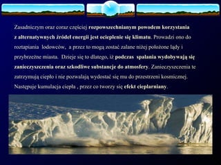 Zasadniczym oraz coraz częściej  rozpowszechnianym powodem korzystania  z alternatywnych źródeł energii jest ocieplenie się klimatu . Prowadzi ono do roztapiania  lodowców,  a przez to mogą zostać zalane niżej położone lądy i przybrzeżne miasta.  Dzieje się to dlatego, iż  podczas  spalania wydobywają się zanieczyszczenia oraz szkodliwe substancje do atmosfery . Zanieczyszczenia te zatrzymują ciepło i nie pozwalają wydostać się mu do przestrzeni kosmicznej. Następuje kumulacja ciepła , przez co tworzy się  efekt cieplarniany . 